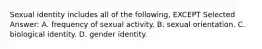 Sexual identity includes all of the following, EXCEPT Selected Answer: A. frequency of sexual activity. B. sexual orientation. C. biological identity. D. gender identity.