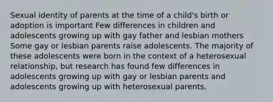 Sexual identity of parents at the time of a child's birth or adoption is important Few differences in children and adolescents growing up with gay father and lesbian mothers Some gay or lesbian parents raise adolescents. The majority of these adolescents were born in the context of a heterosexual relationship, but research has found few differences in adolescents growing up with gay or lesbian parents and adolescents growing up with heterosexual parents.