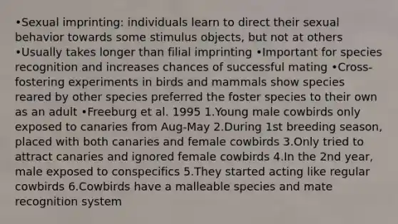 •Sexual imprinting: individuals learn to direct their sexual behavior towards some stimulus objects, but not at others •Usually takes longer than filial imprinting •Important for species recognition and increases chances of successful mating •Cross-fostering experiments in birds and mammals show species reared by other species preferred the foster species to their own as an adult •Freeburg et al. 1995 1.Young male cowbirds only exposed to canaries from Aug-May 2.During 1st breeding season, placed with both canaries and female cowbirds 3.Only tried to attract canaries and ignored female cowbirds 4.In the 2nd year, male exposed to conspecifics 5.They started acting like regular cowbirds 6.Cowbirds have a malleable species and mate recognition system