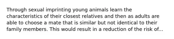 Through sexual imprinting young animals learn the characteristics of their closest relatives and then as adults are able to choose a mate that is similar but not identical to their family members. This would result in a reduction of the risk of...