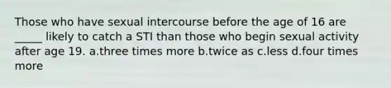 Those who have sexual intercourse before the age of 16 are _____ likely to catch a STI than those who begin sexual activity after age 19. a.three times more b.twice as c.less d.four times more