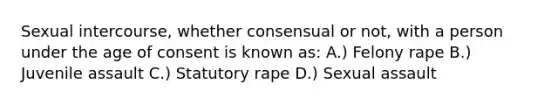 Sexual intercourse, whether consensual or not, with a person under the age of consent is known as: A.) Felony rape B.) Juvenile assault C.) Statutory rape D.) Sexual assault