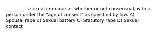 ________ is sexual intercourse, whether or not consensual, with a person under the "age of consent" as specified by law. A) Spousal rape B) Sexual battery C) Statutory rape D) Sexual contact