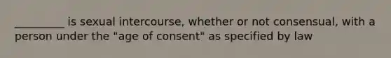 _________ is sexual intercourse, whether or not consensual, with a person under the "age of consent" as specified by law