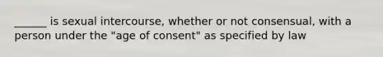 ______ is sexual intercourse, whether or not consensual, with a person under the "age of consent" as specified by law