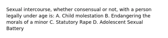 Sexual intercourse, whether consensual or not, with a person legally under age is: A. Child molestation B. Endangering the morals of a minor C. Statutory Rape D. Adolescent Sexual Battery