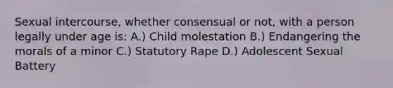 Sexual intercourse, whether consensual or not, with a person legally under age is: A.) Child molestation B.) Endangering the morals of a minor C.) Statutory Rape D.) Adolescent Sexual Battery