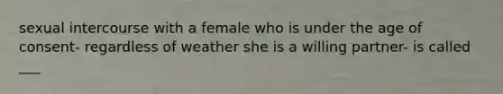 sexual intercourse with a female who is under the age of consent- regardless of weather she is a willing partner- is called ___