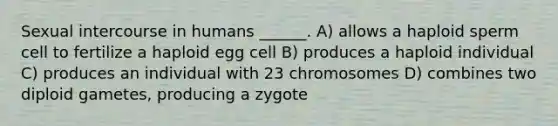 Sexual intercourse in humans ______. A) allows a haploid sperm cell to fertilize a haploid egg cell B) produces a haploid individual C) produces an individual with 23 chromosomes D) combines two diploid gametes, producing a zygote