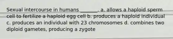 Sexual intercourse in humans _______. a. allows a haploid sperm cell to fertilize a haploid egg cell b. produces a haploid individual c. produces an individual with 23 chromosomes d. combines two diploid gametes, producing a zygote