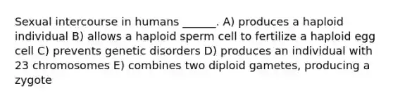 Sexual intercourse in humans ______. A) produces a haploid individual B) allows a haploid sperm cell to fertilize a haploid egg cell C) prevents genetic disorders D) produces an individual with 23 chromosomes E) combines two diploid gametes, producing a zygote