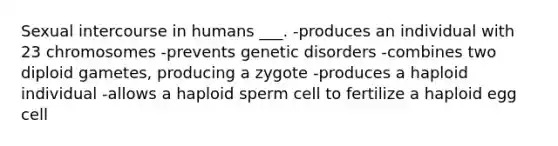 Sexual intercourse in humans ___. -produces an individual with 23 chromosomes -prevents genetic disorders -combines two diploid gametes, producing a zygote -produces a haploid individual -allows a haploid sperm cell to fertilize a haploid egg cell