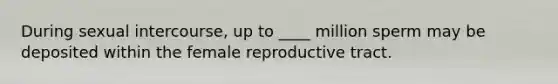 During sexual intercourse, up to ____ million sperm may be deposited within the female reproductive tract.