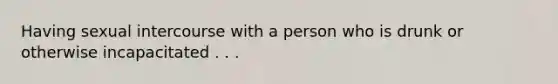 Having sexual intercourse with a person who is drunk or otherwise incapacitated . . .