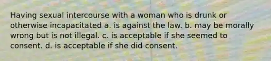 Having sexual intercourse with a woman who is drunk or otherwise incapacitated a. is against the law. b. may be morally wrong but is not illegal. c. is acceptable if she seemed to consent. d. is acceptable if she did consent.