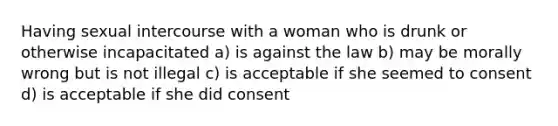 Having sexual intercourse with a woman who is drunk or otherwise incapacitated a) is against the law b) may be morally wrong but is not illegal c) is acceptable if she seemed to consent d) is acceptable if she did consent