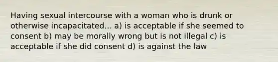 Having sexual intercourse with a woman who is drunk or otherwise incapacitated... a) is acceptable if she seemed to consent b) may be morally wrong but is not illegal c) is acceptable if she did consent d) is against the law