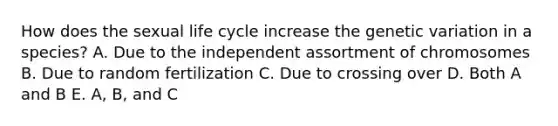 How does the sexual life cycle increase the genetic variation in a species? A. Due to the independent assortment of chromosomes B. Due to random fertilization C. Due to crossing over D. Both A and B E. A, B, and C