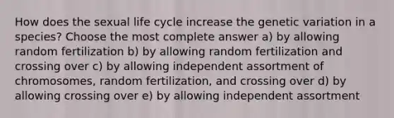 How does the sexual life cycle increase the genetic variation in a species? Choose the most complete answer a) by allowing random fertilization b) by allowing random fertilization and crossing over c) by allowing independent assortment of chromosomes, random fertilization, and crossing over d) by allowing crossing over e) by allowing independent assortment