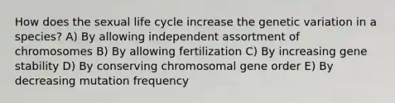 How does the sexual life cycle increase the genetic variation in a species? A) By allowing independent assortment of chromosomes B) By allowing fertilization C) By increasing gene stability D) By conserving chromosomal gene order E) By decreasing mutation frequency