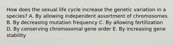 How does the sexual life cycle increase the genetic variation in a species? A. By allowing independent assortment of chromosomes B. By decreasing mutation frequency C. By allowing fertilization D. By conserving chromosomal gene order E. By increasing gene stability