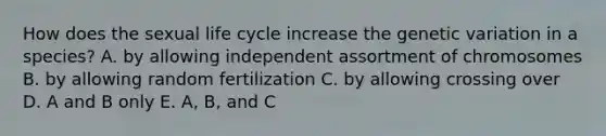 How does the sexual life cycle increase the genetic variation in a species? A. by allowing independent assortment of chromosomes B. by allowing random fertilization C. by allowing crossing over D. A and B only E. A, B, and C