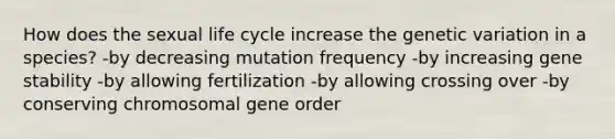 How does the sexual life cycle increase the genetic variation in a species? -by decreasing mutation frequency -by increasing gene stability -by allowing fertilization -by allowing crossing over -by conserving chromosomal gene order