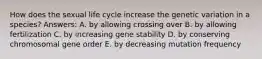 How does the sexual life cycle increase the genetic variation in a species? Answers: A. by allowing crossing over B. by allowing fertilization C. by increasing gene stability D. by conserving chromosomal gene order E. by decreasing mutation frequency