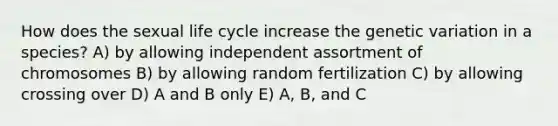 How does the sexual life cycle increase the genetic variation in a species? A) by allowing independent assortment of chromosomes B) by allowing random fertilization C) by allowing crossing over D) A and B only E) A, B, and C