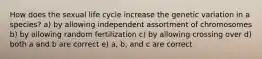 How does the sexual life cycle increase the genetic variation in a species? a) by allowing independent assortment of chromosomes b) by allowing random fertilization c) by allowing crossing over d) both a and b are correct e) a, b, and c are correct