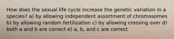 How does the sexual life cycle increase the genetic variation in a species? a) by allowing independent assortment of chromosomes b) by allowing random fertilization c) by allowing crossing over d) both a and b are correct e) a, b, and c are correct