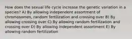 How does the sexual life cycle increase the genetic variation in a species? A) By allowing independent assortment of chromosomes, random fertilization and crossing over B) By allowing crossing over C) By allowing random fertilization and crossing over D) By allowing independent assortment E) By allowing random fertilization