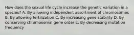 How does the sexual life cycle increase the genetic variation in a species? A. By allowing independent assortment of chromosomes B. By allowing fertilization C. By increasing gene stability D. By conserving chromosomal gene order E. By decreasing mutation frequency