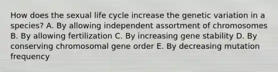 How does the sexual life cycle increase the genetic variation in a species? A. By allowing independent assortment of chromosomes B. By allowing fertilization C. By increasing gene stability D. By conserving chromosomal gene order E. By decreasing mutation frequency