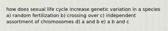 how does sexual life cycle increase genetic variation in a species a) random fertilization b) crossing over c) independent assortment of chromosomes d) a and b e) a b and c