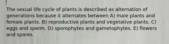 The sexual life cycle of plants is described as alternation of generations because it alternates between A) male plants and female plants. B) reproductive plants and vegetative plants. C) eggs and sperm. D) sporophytes and gametophytes. E) flowers and spores.