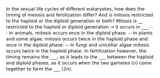 In the sexual life cycles of different eukaryotes, how does the timing of meiosis and fertilization differ? And is mitosis restricted to the haploid or the diploid generation or both? Mitosis is __ restricted to the haploid or diploid generation → it occurs in ___. -- In animals, mitosis occurs once in the diploid phase. -- In plants and some algae, mitosis occurs twice in the haploid phase and once in the diploid phase. -- In fungi and unicellar algae mitosis occurs twice in the haploid phase. In fertilization however, the timing remains the ___, as it leads to the ___ between the haploid and diploid phases, as it occurs when the two gametes (n) come together to form the ___ (2n).