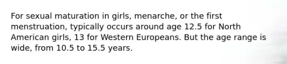 For sexual maturation in girls, menarche, or the first menstruation, typically occurs around age 12.5 for North American girls, 13 for Western Europeans. But the age range is wide, from 10.5 to 15.5 years.