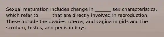 Sexual maturation includes change in _______ sex characteristics, which refer to _____ that are directly involved in reproduction. These include the ovaries, uterus, and vagina in girls and the scrotum, testes, and penis in boys