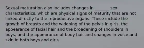 Sexual maturation also includes changes in _______ sex characteristics, which are physical signs of maturity that are not linked directly to the reproductive organs. These include the growth of breasts and the widening of the pelvis in girls, the appearance of facial hair and the broadening of shoulders in boys, and the appearance of body hair and changes in voice and skin in both boys and girls.