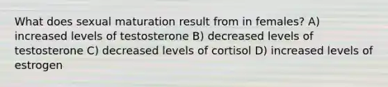 What does sexual maturation result from in females? A) increased levels of testosterone B) decreased levels of testosterone C) decreased levels of cortisol D) increased levels of estrogen