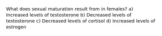 What does sexual maturation result from in females? a) Increased levels of testosterone b) Decreased levels of testosterone c) Decreased levels of cortisol d) Increased levels of estrogen