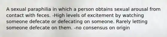 A sexual paraphilia in which a person obtains sexual arousal from contact with feces. -High levels of excitement by watching someone defecate or defecating on someone. Rarely letting someone defecate on them. -no consensus on origin