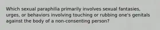 Which sexual paraphilia primarily involves sexual fantasies, urges, or behaviors involving touching or rubbing one's genitals against the body of a non-consenting person?