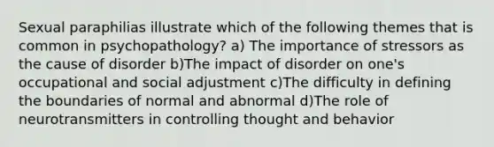 Sexual paraphilias illustrate which of the following themes that is common in psychopathology? a) The importance of stressors as the cause of disorder b)The impact of disorder on one's occupational and social adjustment c)The difficulty in defining the boundaries of normal and abnormal d)The role of neurotransmitters in controlling thought and behavior