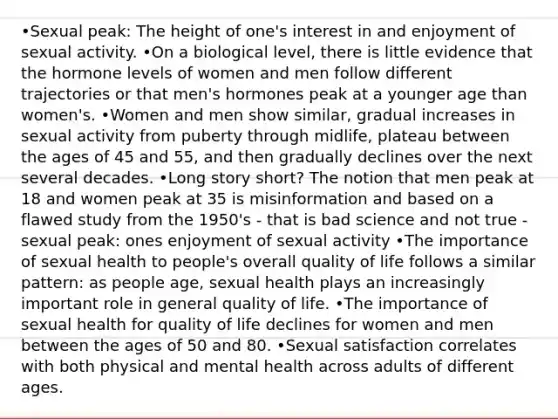 •Sexual peak: The height of one's interest in and enjoyment of sexual activity. •On a biological level, there is little evidence that the hormone levels of women and men follow different trajectories or that men's hormones peak at a younger age than women's. •Women and men show similar, gradual increases in sexual activity from puberty through midlife, plateau between the ages of 45 and 55, and then gradually declines over the next several decades. •Long story short? The notion that men peak at 18 and women peak at 35 is misinformation and based on a flawed study from the 1950's - that is bad science and not true - sexual peak: ones enjoyment of sexual activity •The importance of sexual health to people's overall quality of life follows a similar pattern: as people age, sexual health plays an increasingly important role in general quality of life. •The importance of sexual health for quality of life declines for women and men between the ages of 50 and 80. •Sexual satisfaction correlates with both physical and mental health across adults of different ages.