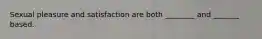 Sexual pleasure and satisfaction are both ________ and _______ based.