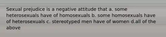 Sexual prejudice is a negative attitude that a. some heterosexuals have of homosexuals b. some homosexuals have of heterosexuals c. stereotyped men have of women d.all of the above