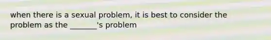 when there is a sexual problem, it is best to consider the problem as the _______'s problem