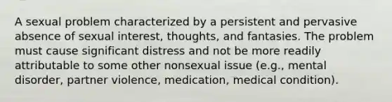 A sexual problem characterized by a persistent and pervasive absence of sexual interest, thoughts, and fantasies. The problem must cause significant distress and not be more readily attributable to some other nonsexual issue (e.g., mental disorder, partner violence, medication, medical condition).